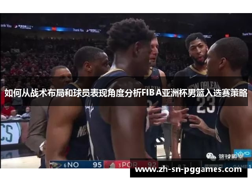 如何从战术布局和球员表现角度分析FIBA亚洲杯男篮入选赛策略