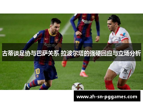 古蒂谈足协与巴萨关系 拉波尔塔的强硬回应与立场分析
