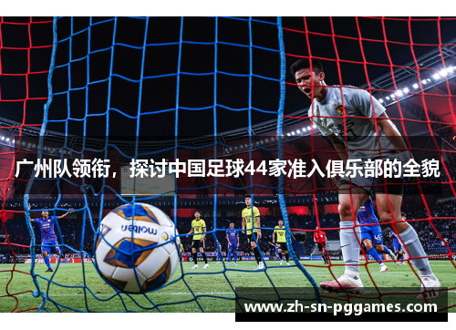 广州队领衔，探讨中国足球44家准入俱乐部的全貌