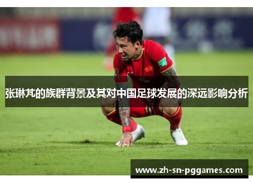 张琳芃的族群背景及其对中国足球发展的深远影响分析