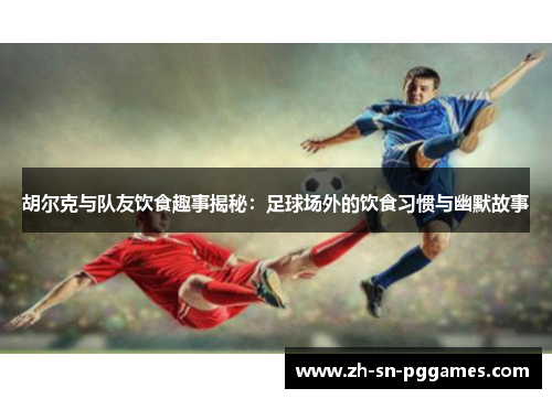 胡尔克与队友饮食趣事揭秘：足球场外的饮食习惯与幽默故事