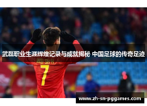 武磊职业生涯辉煌记录与成就揭秘 中国足球的传奇足迹