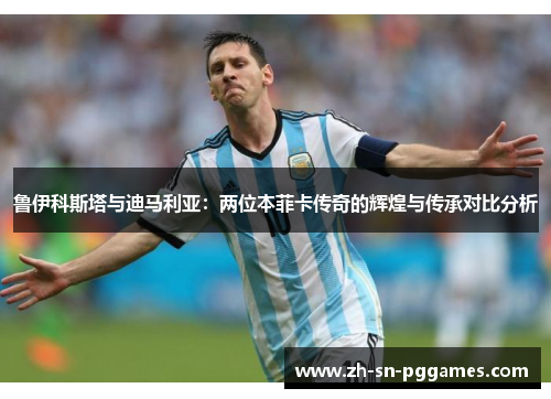 鲁伊科斯塔与迪马利亚：两位本菲卡传奇的辉煌与传承对比分析