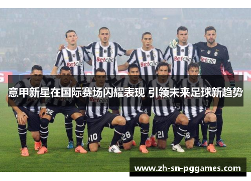 意甲新星在国际赛场闪耀表现 引领未来足球新趋势