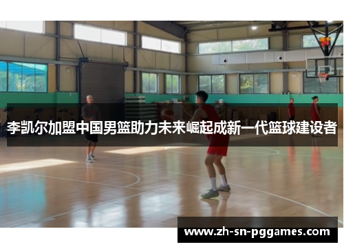 李凯尔加盟中国男篮助力未来崛起成新一代篮球建设者