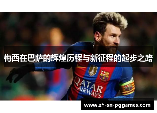 梅西在巴萨的辉煌历程与新征程的起步之路