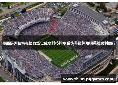 墨西哥阿兹特克体育场完成高科技排水系统升级保障揭幕战顺利举行