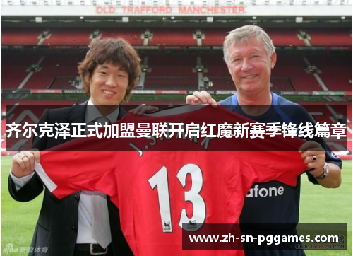 齐尔克泽正式加盟曼联开启红魔新赛季锋线篇章 齐尔克泽正式加盟曼联开启红魔新赛季锋线篇章