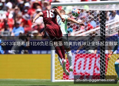 2013年塔希提1比6负尼日利亚 特奥的首球让全场起立鼓掌 2013年塔希提1比6负尼日利亚 特奥的首球让全场起立鼓掌